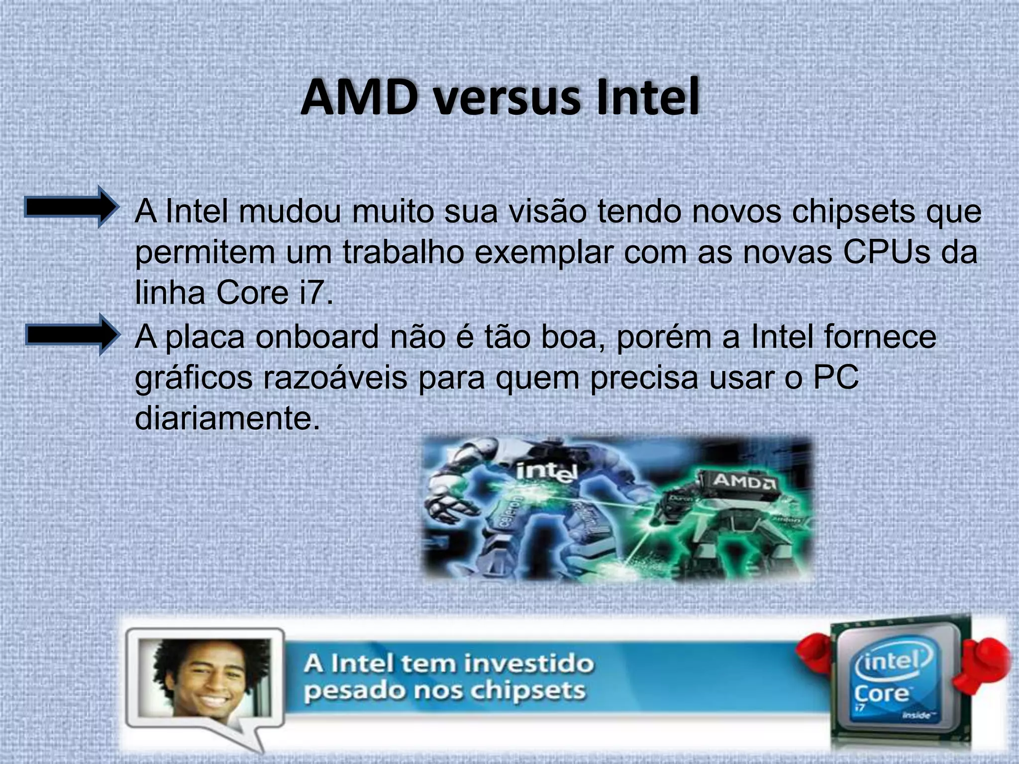 AMD versus IntelA Intel mudou muito sua visão tendo novos chipsets que permitem um trabalho exemplar com as novas CPUs da linha Core i7.A placa onboard não é tão boa, porém a Intel fornece gráficos razoáveis para quem precisa usar o PC diariamente. 