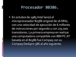 Procesador 80386.En octubre de 1985 Intel lanzó el microprocesador 80386 original de 16 MHz, con una velocidad de ejecución de 6 millones de instrucciones por segundo y con 275.000 transistores. La primera empresa en realizar una computadora compatible con IBM PC AT basada en el 80386 fue Compaq con su CompaqDeskpro 386 al año siguiente.