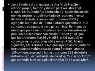 Jerry Sanders dio al equipo de diseño de NexGen edificio propio, tiempo y dinero para reelaborar el Nx686. El resultado fue bautizado K6. Su diseño incluía un mecanismo retroalimentado de reordenamiento dinámico de instrucciones, instrucciones MMX y agregaba la Unidad de Punto Flotante que faltaba. Fue construido compatible pin a pin con Intel Pentium, de modo que podía ser utilizado en las -por ese entonces- populares placas base con zócalo "Socket 7". Al igual que los anteriores Nx586 y Nx686, el K6 traducía el conjunto de instrucciones x86 a un set RISC. Al año siguiente, AMD lanza el K6-2 que agregó un conjunto de instrucciones multimedia de punto flotante llamado 3DNow! que antecedió las instrucciones SSE de Intel e instauró un nuevo estándar de zócalos, "Super Socket 7" que extendía la velocidad del bus FSB de 66 a 100 MHz.