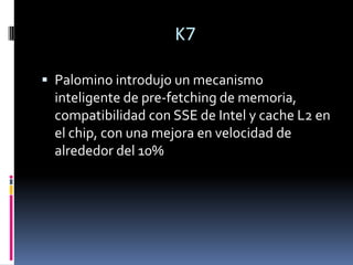 K7Palomino introdujo un mecanismo inteligente de pre-fetching de memoria, compatibilidad con SSE de Intel y cache L2 en el chip, con una mejora en velocidad de alrededor del 10%