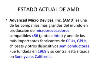 ESTADO ACTUAL DE AMD Advanced Micro Devices, Inc.  ( AMD ) es una de las compañías más grandes del mundo en producción de  microprocesadores  compatibles  x86  (junto a  Intel ) y uno de los más importantes fabricantes de  CPUs ,  GPUs , chipsets y otros dispositivos  semiconductores . Fue fundada en  1969  y su central está situada en  Sunnyvale ,  California . 