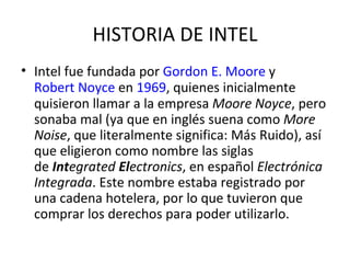 HISTORIA DE INTEL Intel fue fundada por  Gordon E. Moore  y  Robert Noyce  en  1969 , quienes inicialmente quisieron llamar a la empresa  Moore Noyce , pero sonaba mal (ya que en inglés suena como  More Noise , que literalmente significa: Más Ruido), así que eligieron como nombre las siglas de  Int egrated  El ectronics , en español  Electrónica Integrada . Este nombre estaba registrado por una cadena hotelera, por lo que tuvieron que comprar los derechos para poder utilizarlo. 