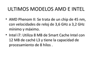 ULTIMOS MODELOS AMD E INTEL AMD Phenom II: Se trata de un chip de 45 nm, con velocidades de reloj de 3,6 GHz a 3,2 GHz mínimo y máximo. Intel i7: Utiliza 8 MB de Smart Cache Intel con 12 MB de caché L3 y tiene la capacidad de procesamiento de 8 hilos .  