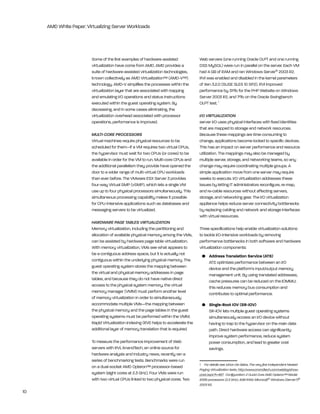 AMD White Paper: Virtualizing Server Workloads




                         Some of the first examples of hardware-assisted               Web servers (one running Oracle OlPt and one running
                         virtualization have come from AMD. AMD provides a             DSS MySQl) were run in parallel on the server. each VM
                         suite of hardware-assisted virtualization technologies,       had 4 gb of rAM and ran Windows Server® 2003 r2.
                         known collectively as AMD Virtualization™ (AMD-V™)            rVi was enabled and disabled in the kernel parameters
                         technology. AMD-V simplifies the processes within the         of Xen 3.2.0 (SUSe SleS 10 SP2). rVi improved
                         virtualization layer that are associated with trapping        performance by 31% for the PhP Website on Windows
                         and emulating i/O operations and status instructions          Server 2003 r2, and 7% on the Oracle Swingbench
                         executed within the guest operating system. by                OlPt test. 1
                         decreasing, and in some cases eliminating, the
                         virtualization overhead associated with processor             I/O VIRTUALIZATION
                         operations, performance is improved.                          server i/O uses physical interfaces with fixed identities
                                                                                       that are mapped to storage and network resources.
                         MULTI-CORE PROCESSORS                                         because these mappings are time-consuming to
                         Virtual machines require physical resources to be             change, applications become locked to specific devices.
                         scheduled for them—if a VM requires two virtual CPUs,         this has an impact on server performance and resource
                         the hypervisor must wait for two CPUs (or cores) to be        utilization. the mappings may also be managed by
                         available in order for the VM to run. Multi-core CPUs and     multiple server, storage, and networking teams, so any
                         the additional parallelism they provide have opened the       change may require coordinating multiple groups. A
                         door to a wider range of multi-virtual CPU workloads          simple application move from one server may require
                         than ever before. the VMware eSX Server 3 provides            weeks to execute. i/O virtualization addresses these
                         four-way Virtual SMP (vSMP), which lets a single VM           issues by letting it administrators reconfigure, re-map,
                         use up to four physical processors simultaneously. this       and re-cable resources without affecting servers,
                         simultaneous processing capability makes it possible          storage, and networking gear. the i/O virtualization
                         for CPU-intensive applications such as databases and          appliance helps reduce server connectivity bottlenecks
                         messaging servers to be virtualized.                          by replacing cabling and network and storage interfaces
                                                                                       with virtual resources.
                         HARDWARE PAGE TABLES VIRTUALIZATION
                         Memory virtualization, including the partitioning and         three specifications help enable virtualization solutions
                         allocation of available physical memory among the VMs,        to tackle i/O-intensive workloads by removing
                         can be assisted by hardware page table virtualization.        performance bottlenecks in both software and hardware
                         With memory virtualization, VMs see what appears to           virtualization components:
                         be a contiguous address space, but it is actually not          •	 Address	Translation	Service	(ATS)
                         contiguous within the underlying physical memory. the             AtS optimizes performance between an i/O
                         guest operating system stores the mapping between                 device and the platform’s input/output memory
                         the virtual and physical memory addresses in page                 management unit. by using translated addresses,
                         tables, and because they do not have native direct                cache pressures can be reduced on the iOMMU;
                         access to the physical system memory, the virtual                 this reduces memory bus consumption and
                         memory manager (VMM) must perform another level                   contributes to optimal performance.
                         of memory virtualization in order to simultaneously
                         accommodate multiple VMs—the mapping between                   •	 Single-Root	IOV	(SR-IOV)
                         the physical memory and the page tables in the guest              Sr-iOV lets multiple guest operating systems
                         operating systems must be performed within the VMM.               simultaneously access an i/O device without
                         rapid Virtualization indexing (rVi) helps to accelerate the       having to trap to the hypervisor on the main data
                         additional layer of memory translation that is required.          path. Direct hardware access can significantly
                                                                                           improve system performance, reduce system
                         to measure the performance improvement of Web                     power consumption, and lead to greater cost
                         servers with rVi, Anandtech, an online source for                 savings.
                         hardware analysis and industry news, recently ran a
                         series of benchmarking tests. benchmarks were run
                                                                                       1 For details see Johan De Gelas, The very first independent Nested
                         on a dual-socket AMD Opteron™ processor-based
                                                                                       Paging Virtualization tests, http://www.anandtech.com/weblog/show-
                         system (eight cores at 2.3 ghz). Four VMs were run            post.aspx?i=467. Configuration: 2 Quad-Core AMD Opteron™ Model
                         with two virtual CPUs linked to two physical cores. two       8356 processors (2.3 GHz), 4GB RAM, Microsoft® Windows [Server?]®
                                                                                       2003 R2.
10
 