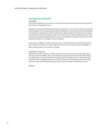 AMD White Paper: Virtualizing Server Workloads




                         dISCLAImEr ANd ATTrIBuTION
                         DiSClAiMer
                         the information presented in this document is for informational purposes only and may contain technical inaccura-
                         cies, omissions and typographical errors.

                         AMD MAkeS nO rePreSentAtiOnS Or WArrAntieS With reSPeCt tO the COntentS hereOF AnD ASSUMeS
                         nO reSPOnSibility FOr Any inACCUrACieS, errOrS Or OMiSSiOnS thAt MAy APPeAr in thiS inFOrMAtiOn.
                         AMD SPeCiFiCAlly DiSClAiMS Any iMPlieD WArrAntieS OF MerChAntAbility Or FitneSS FOr Any PArtiCU-
                         lAr PUrPOSe. in nO eVent Will AMD be liAble tO Any PerSOn FOr Any DireCt, inDireCt, SPeCiAl Or Other
                         COnSeQUentiAl DAMAgeS AriSing FrOM the USe OF Any inFOrMAtiOn COntAineD herein, eVen iF AMD iS
                         eXPreSSly ADViSeD OF the POSSibility OF SUCh DAMAgeS.

                         AMD assumes no obligation to update or otherwise correct or revise this information. however, AMD reserves the
                         right to revise this information and to make changes from time to time to the content hereof without obligation of
                         AMD to notify any person of such revisions or changes.

                         trADeMArk AttribUtiOn
                         © 2008 Advanced Micro Devices, inc. All rights reserved. AMD, the AMD Arrow logo, AMD Athlon, AMD Opteron,
                         AMD Phenom, AMD Virtualization, AMD-V, and combinations thereof are trademarks of Advanced Micro Devices,
                         inc. hypertransport is a licensed trademark of the hypertransport technology Consortium. Microsoft, Windows,
                         and Windows Vista are registered trademarks of Microsoft Corporation in the United States and/or other jurisdic-
                         tions. Other names are for informational purposes only and may be trademarks of their respective owners.

                         46076-A




14
 