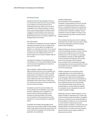 AMD White Paper: Virtualizing Server Workloads




                        INTrOduCTION
                                                                                     SUitAble WOrklOADS
                        Organizations face the daily challenges of having to         Some workloads are natural candidates for
                        do more with less: reduce downtime, respond quickly          virtualization. general application servers, for example,
                        to new initiatives, and increase performance, all            are easy to virtualize because they are usually not
                        while keeping costs down. Many have found server             unique—no specialized architectures are required and
                        virtualization to be an effective approach—it offers a       no special requirements need to be met. Web servers
                        proven way to increase equipment utilization, reduce         are another prime virtualization candidate: they are
                        management and administrative costs, improve the             normally low in resource utilization and easy to move
                        availability of services and resources, and provide a        around, though they may require more planning than
                        flexible infrastructure that can quickly be adapted to the   application servers.
                        changing needs of the business.
                                                                                     Other workloads, however, pose more of a challenge,
                        Why VirtUAlize?                                              particularly those with high memory and disk i/O needs.
                        the traditional “one-application-per-server” deployment      Until recently, organizations with these workloads
                        philosophy often leads to the use of multiple servers,       tended to avoid virtualization.
                        many of them not fully utilized. the average server
                        utilization in an enterprise environment can be very low,    traditional thinking was that some workloads just
                        leaving much of the available capacity unused. Many          could not be effectively virtualized. this line of thinking,
                        customers report CPU utilization rates in the 10–15          however, does not take into account the fact that
                        percent range: even 5 to 10 percent utilization rates are    workloads, even of the same type, can vary greatly.
                        not uncommon.                                                One database, for example, can differ significantly
                                                                                     in size and performance requirements from another;
                        Virtualization technology not only addresses server          this is true for every type of server workload.
                        underutilization, but can also provide additional benefits   Server workloads can be characterized by storage,
                        such as improved manageability and a reduction of            processing power, and memory requirements; it is these
                        power and cooling costs.                                     characteristics that inform suitability for virtualization,
                                                                                     and not the workload type.
                        With virtualization, multiple workloads running on
                        different physical machines can be consolidated onto         if different workloads are running side by side in
                        individual virtual machines (VMs) hosted on a single         a single organization on the same hardware, the
                        physical server, harnessing the unused computing             amalgamation of these workloads running together
                        power. reducing the number of physical servers can           on the same server determines the bottlenecks to
                        reduce capital costs, data center complexity, and            server virtualization, rather than the characteristics of
                        administrative costs. Fewer servers can also reduce          the individual, constituent workloads. Understanding
                        the it infrastructure footprint and the associated utility   and considering the performance characteristics
                        costs from power and cooling.                                of the individual workloads, as well as those of the
                                                                                     workloads taken as a whole, determines suitability
                        Virtualization provides the execution isolation and          for virtualization and can help guide the choice of a
                        service partitions that are desirable in many usage          suitable virtualization strategy.
                        scenarios. Additionally, server virtualization can
                        enhance business continuity strategies. Virtual              Additionally, advances in hardware platforms are now
                        machines are inherently portable, so workloads               making it possible for organizations with a wider range
                        can be transferred to other physical servers during          of server workloads to reap the benefits of virtualization.
                        maintenance or unplanned equipment or application            Many server workloads that were previously difficult or
                        failures.                                                    even impossible to virtualize can now run successfully
                                                                                     on virtual machines. these advances include
                        Virtualization also enables business agility. Server         hardware-assisted virtualization—enhancements to the
                        infrastructure can be quickly modified to meet changing      hardware platform that improve the performance of a
                        needs or help address new business opportunities. this       virtual environment—as well as multi-core processors,
                        can be critical when workloads, such as Web-based            support for faster memory in larger quantities, i/O
                        applications, are unpredictable.                             improvements, and others.

3
 