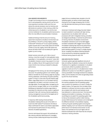 AMD White Paper: Virtualizing Server Workloads




                        HIGH MEMORY REQUIREMENTS                                    pages that are considered least valuable to the VM
                        though it can be easy to focus on processing power,         operating system, as well as content-based page
                        from a cost perspective, memory and i/O can be much         sharing and hot i/O page remapping, both of which
                        more expensive to provision. Multi-core CPUs can            can help eliminate redundancy and reduce copying
                        reduce the cost per processor core, but memory cost         overheads.
                        still remains at a premium. in fact, memory is often the
                        critical resource for virtualization; it can be the most    Advances in hardware technology have also helped
                        common bottleneck for virtualization performance and is     to make it possible for workloads with high memory
                        often the most difficult to accommodate in hardware.        requirements to be virtualized. AMD multi-core
                                                                                    processors with built-in integrated memory controllers
                        traditional thinking is that the amount of memory           are designed specifically to maximize the performance
                        space that is required to virtualize an environment can     of memory-intensive virtualization environments.
                        be prohibitive. A virtual PC running a legacy version       Virtualization extensions such as the AMD tagged
                        of Microsoft® Windows nt® 4.0 as a guest operating          translation lookaside buffer (tagged tlb) and rapid
                        system requires about 1.5 gb of disk space and 128 Mb       Virtualization indexing help improve the performance
                        of rAM. For the VM, roughly 2 gb of disk space and          associated with managing memory of the different
                        almost 200 Mb of rAM must be added just to get the          guest operating systems running on a single physical
                        system up and running.                                      server—enabling more efficient switching between
                                                                                    virtual machines by maintaining mappings to the
                        Modern servers come with up to 2 gb or more of              individual memory space for each VM.
                        memory—more than enough for most application loads,
                        especially in a “one application, one server” mode. With    HIGH INPUT/OUTPUT TRAFFIC
                        virtualization, however, a server may support 10 or more    Computer systems generate significant amounts of
                        VMs—so adding 1 gb per VM (a typical amount to add)         data, and adding virtualization compounds the situation:
                        means that far more memory is needed for adequate           therefore, i/O is a significant consideration in virtualized
                        performance.                                                environments. While it is possible to add CPUs or
                                                                                    upgrade to multi-core CPUs if a virtualized server needs
                        Managing all of this memory can also demand significant     additional CPU power, it is more difficult to upgrade the
                        resources. the operating systems must maintain page         memory bandwidth, the storage hardware bus Adapters
                        tables to translate the virtual memory page into physical   (hbA), and the chipsets, all of which are generally shared
                        memory addresses. Until recently, the guest operating       by all of the virtual machines.
                        system running on a VM could only see shadow page
                        tables—page tables that ran on an emulated memory           in software virtualization, the hypervisor software traps
                        management unit (MMU)—and had no access to the              the machine operations that the operating system
                        real page tables. the real page tables, managed by the      uses to perform i/O operations or to read or modify the
                        virtual machine manager (VMM), ran on the real MMU.         system’s status. the hypervisor then emulates these
                        Modifying and adjusting the shadow page tables is           operations in software, and returns status codes that
                        extremely CPU-intensive and often results in significant    are consistent with what the real hardware would
                        overhead. in fact, with memory-intensive applications,      have delivered in a native environment. this instruction
                        memory management accounts for the largest part of          trapping and emulation is necessary—the memory
                        the virtualization performance penalty.                     would likely be corrupted if the operating system tried
                                                                                    to instruct the hardware to perform direct memory
                        in response, AMD recently introduced rapid                  access (DMA) because the hardware cannot distinguish
                        Virtualization indexing (rVi) as part of the AMD-V in       the difference between virtual address mapping
                        Quad-Core AMD Opteron™ processors; this feature             (used by the guest operating system) and physical
                        helps to eliminate the need to use shadow page tables       address mapping—but it can reduce the overall system
                        and improves the performance of many memory-                performance in i/O intensive environments. For this
                        intensive virtualized applications.                         reason, the overhead can be much higher with i/O-
                                                                                    intensive workloads than with those that are compute-
                        Common techniques that support VM workloads are             intensive or memory-intensive.
                        also memory-intensive. Mechanisms for managing
                        memory include a ballooning technique that reclaims

5
 