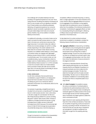 AMD White Paper: Virtualizing Server Workloads




                        One challenge with virtualized desktops has been              virtualization, different workloads frequently run side by
                        providing a rich graphical experience to the user. this is    side in a single organization on the same hardware, and it
                        mainly because virtualizing the graphics Processing Unit      is also critical to take the aggregate effects into account;
                        (gPU) is very complex and incurs significant overhead.        it is the aggregate of the workloads running together
                        even if these problems are sufficiently addressed,            that determines the bottlenecks to server virtualization,
                        delivering a rich graphical experience can consume            rather than the suitability of the individual constituents to
                        significant network bandwidth. Applications such as           virtualization. Overlooking the aggregate effects can lead
                        computer-aided design (CAD) tools and computer                to unnecessarily limiting the potential gain in efficiency
                        games, therefore, may not be suitable in virtualized          or failing to leave enough headroom to cushion peak
                        desktop environments.                                         demands on the infrastructure.

                        For additional functionality, a connection broker can be      to help determine if an entire combined workload
                        used; it connects the client access device on a user’s        environment is suitable for virtualization, consider the
                        desk to the back-end, central server resources (the           following measure of performance characteristics:
                        target resources). A connection broker, also called an
                        infrastructure access package, can perform a variety           •	 Aggregate	utilization is measured by normalizing
                        of tasks depending on the version selected. At the                the workload curves of all physical servers against
                        basic level, the connection broker directs incoming               their overall “power” (typically obtained using
                        requests to an available hosted desktop. in some cases,           benchmarks) and summing them to obtain a
                        a connection broker can integrate with lightweight                weighted average. the per-hour, time-of-day curves
                        Directory Access Protocol (lDAP) or Active Directory®             can also be normalized and summed to give a view
                        to authenticate users. the connection broker can use              of the aggregate workload pattern over time, which
                        a predefined policy or group membership to direct (or             then shows the distribution of resource demand in
                        assign) users to a hosted desktop, control the state of a         the target environment.
                        hosted desktop instance (power it on or off, for example),         At Solutions-ll, describes brandon Worrell, they
                        or track the connection status of a hosted desktop.                utilize capacity planning tools, such as VMware
                        Some connection brokers also offer secure sockets                  Capacity Planner and PlateSpin Powerrecon, to
                        layer (SSl) or iP security (iPsec) functionality for secure        measure workloads over time to determine the
                        virtual private network (VPn) access.                              workload averages and peaks. this lets them
                                                                                           determine the length and time of peaks and plan
                        E-MAIL WORKLOADS                                                   appropriately. “We also count on VMware DrS in
                        As with other workloads, there are performance                     virtualization installations to automatically adjust
                        considerations, support limitations, and deployment                the size of the VMs as unexpected peaks occur,”
                        issues that have to be taken into account before                   says Worrell.
                        virtualizing any part of an e-mail server within a
                        production environment. For e-mail servers, disk i/O is the    •	 With	what-if	analysis, it is possible to assess
                        main consideration.                                               the various combinations of workload patterns
                                                                                          to determine the optimal stacking function for the
                        For example, it is generally a straightforward task to            environment. this analysis involves normalizing the
                        virtualize front-end servers running Microsoft® exchange          workloads against the relative powers of the source
                        Server (or client access servers)—even under stress,              and the target servers and then stacking specific
                        a VM with a single CPU and between 512 Mb and 1                   sets of workloads onto target systems to determine
                        gb of rAM should be sufficient for a server providing             which combinations fit best.
                        Microsoft® Outlook® Web Access (OWA). however, it
                        is difficult to virtualize the back-end servers running            Again, Solutions-ii uses capacity planning tools to
                        exchange Server (mailbox servers in Microsoft®                     help inform their architectural decisions. these tools
                        exchange Server 2007) because of the extremely high                are not perfect, though they continue to improve in
                        amount of disk i/O that exchange Server generates—                 accuracy. According to Worrell, “at Solutions-ii, we
                        virtual disk files simply have a hard time keeping up.             have found that we must also rely on experience
                                                                                           we have gained in the field to supplement the
                                                                                           information we get from the capacity planning
                        COmBININg WOrkLOAdS
                                                                                           tools.”
                        though it is important to understand the characteristics
8                       of the individual workloads when considering
 