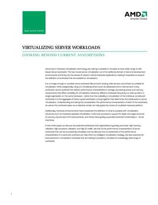 AMD White Paper: Virtualizing Server Workloads




    AMD White PAPer




    VIRTUALIZING SERVER WORKLOADS
    LOOKING BEYOND CURRENT ASSUMPTIONS


                        Advances in hardware virtualization technology are making it possible to virtualize an ever-wider range of x86-
                        based server workloads. this has moved server virtualization out of its traditional domain of test and development
                        environments and firmly into the sphere of mission-critical enterprise applications, making it imperative to expand
                        the definition of workloads that are suitable for virtualization.

                        it is no longer enough to consider some workloads (file and print sharing, Web servers, and others) as suitable for
                        virtualization while categorically ruling out virtualizing others (such as databases and e-mail servers). every
                        production server workload has distinct performance characteristics in storage, processing power, and memory
                        requirements that affect suitability for virtualization. Moreover, different workloads frequently run side by side in a
                        single organization on the same hardware— rather than the suitability to virtualization of the individual, constituent
                        workloads, it is the aggregate of these myriad workloads running together that determines the bottlenecks to server
                        virtualization. Understanding and taking into consideration the performance characteristics of each of the workloads,
                        as well as the workloads taken as a collective whole, can help guide the choice of a suitable hardware platform.

                        Additionally, hardware enhancements have broadened the definition of what is possible with virtualization.
                        Advances such as hardware-assisted virtualization, multi-core processors, support for faster and larger amounts
                        of memory, input/output (i/O) improvements, and others have greatly expanded workload functionality in virtual
                        machines.

                        in this white paper, we discuss the potential bottlenecks that organizations typically encounter: high memory
                        utilization, high processor utilization, and high i/O traffic. We look at the performance characteristics of server
                        workloads that can be successfully virtualized, and we discuss how an awareness of the performance
                        characteristics of a particular workload can help inform an intelligent virtualization strategy. We also examine the
                        improvements in virtualization hardware that are making it possible to virtualize an increasingly wide range of
                        workloads.




1
 