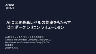 AIに世界最高レベルの効率をもたらす
ゼロ ダーク シリコン ソリューション
AMD-ザイリンクス (ザイリンクス株式会社)
Adaptive and Embedded Computing Group (AECG)
Data Center and Communications Group (DCCG)
堀江義弘
2022年 6月2日
 