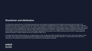 Disclaimer and Attribution
The information contained herein is for informational purposes only and is subject to change without notice. While every precaution has been taken in the
preparation of this document, it may contain technical inaccuracies, omissions and typographical errors, and AMD is under no obligation to update or otherwise
correct this information. Advanced Micro Devices, Inc. makes no representations or warranties with respect to the accuracy or completeness of the contents of this
document, and assumes no liability of any kind, including the implied warranties of noninfringement, merchantability or fitness for particular purposes, with respect
to the operation or use of AMD hardware, software or other products described herein. No license, including implied or arising by estoppel, to any intellectual
property rights is granted by this document. Terms and limitations applicable to the purchase or use of AMD’s products are as set forth in a signed agreement
between the parties or in AMD's Standard Terms and Conditions of Sale. GD-18
© Copyright 2021 Advanced Micro Devices, Inc. All rights reserved. Xilinx, the Xilinx logo, AMD, the AMD Arrow logo, Alveo, Artix, Kintex, Kria, Spartan, Versal,
Vitis, Virtex, Vivado, Zynq, and other designated brands included herein are trademarks of Advanced Micro Devices, Inc. Other product names used in this
publication are for identification purposes only and may be trademarks of their respective companies.
 