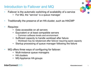 Introduction to Failover and MQ
• Failover is the automatic switching of availability of a service
• For MQ, the “service” is a queue manager
• Traditionally the preserve of an HA cluster, such as HACMP
• Requires:
• Data accessible on all servers
• Equivalent or at least compatible servers
– Common software levels and environment
• Sufficient capacity to handle workload after failure
– Workload may be rebalanced after failover requiring spare capacity
• Startup processing of queue manager following the failure
• MQ offers three ways of configuring for failover:
• Multi-instance queue managers
• HA clusters
• MQ Appliance HA groups
12
 