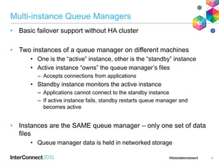 Multi-instance Queue Managers
• Basic failover support without HA cluster
• Two instances of a queue manager on different machines
• One is the “active” instance, other is the “standby” instance
• Active instance “owns” the queue manager’s files
– Accepts connections from applications
• Standby instance monitors the active instance
– Applications cannot connect to the standby instance
– If active instance fails, standby restarts queue manager and
becomes active
• Instances are the SAME queue manager – only one set of data
files
• Queue manager data is held in networked storage
15
 