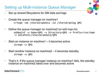 Setting up Multi-instance Queue Manager
• Set up shared filesystems for QM data and logs
• Create the queue manager on machine1
crtmqm –md /shared/qmdata –ld /shared/qmlog QM1
• Define the queue manager on machine2 (or edit mqs.ini)
addmqinf –v Name=QM1 –v Directory=QM1 –v Prefix=/var/mqm
-v DataPath=/shared/qmdata/QM1
• Start an instance on machine1 – it becomes active
strmqm –x QM1
• Start another instance on machine2 – it becomes standby
strmqm –x QM1
• That’s it. If the queue manager instance on machine1 fails, the standby
instance on machine2 takes over and becomes active
16
 