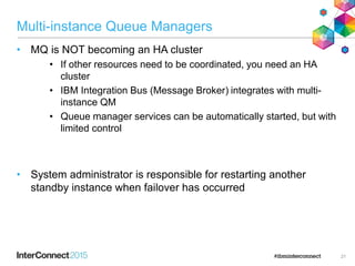 Multi-instance Queue Managers
• MQ is NOT becoming an HA cluster
• If other resources need to be coordinated, you need an HA
cluster
• IBM Integration Bus (Message Broker) integrates with multi-
instance QM
• Queue manager services can be automatically started, but with
limited control
• System administrator is responsible for restarting another
standby instance when failover has occurred
21
 