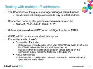 Dealing with multiple IP addresses
• The IP address of the queue manager changes when it moves
• So MQ channel configuration needs way to select address
• Connection name syntax permits a comma-separated list
• CONNAME(‘168.0.0.1,168.0.0.2’)
• Unless you use external IPAT or an intelligent router or MR01
• WAS8 admin panels understand this syntax
• For earlier levels of WAS
• Connection Factories:
– Set a custom property called XMSC_WMQ_CONNECTION_NAME_LIST to the
list of host/port names that you wish to connect to
– Make sure that the existing host and port values defined on the
connection factory match the first entry in this property
• Activation Specs:
– Set a custom property called connectionNameList on the activation
spec with the same format
22
 