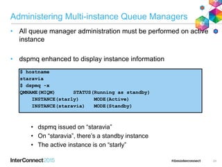 Administering Multi-instance Queue Managers
• All queue manager administration must be performed on active
instance
• dspmq enhanced to display instance information
• dspmq issued on “staravia”
• On “staravia”, there’s a standby instance
• The active instance is on “starly”
23
$ hostname
staravia
$ dspmq -x
QMNAME(MIQM) STATUS(Running as standby)
INSTANCE(starly) MODE(Active)
INSTANCE(staravia) MODE(Standby)
 