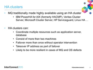 HA clusters
• MQ traditionally made highly available using an HA cluster
• IBM PowerHA for AIX (formerly HACMP), Veritas Cluster
Server, Microsoft Cluster Server, HP Serviceguard, Linux HA …
• HA clusters can:
• Coordinate multiple resources such as application server,
database
• Consist of more than two machines
• Failover more than once without operator intervention
• Takeover IP address as part of failover
• Likely to be more resilient in cases of MQ and OS defects
26
 