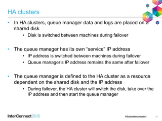 HA clusters
• In HA clusters, queue manager data and logs are placed on a
shared disk
• Disk is switched between machines during failover
• The queue manager has its own “service” IP address
• IP address is switched between machines during failover
• Queue manager’s IP address remains the same after failover
• The queue manager is defined to the HA cluster as a resource
dependent on the shared disk and the IP address
• During failover, the HA cluster will switch the disk, take over the
IP address and then start the queue manager
27
 