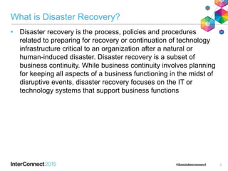 What is Disaster Recovery?
• Disaster recovery is the process, policies and procedures
related to preparing for recovery or continuation of technology
infrastructure critical to an organization after a natural or
human-induced disaster. Disaster recovery is a subset of
business continuity. While business continuity involves planning
for keeping all aspects of a business functioning in the midst of
disruptive events, disaster recovery focuses on the IT or
technology systems that support business functions
3
 