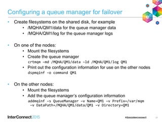 Configuring a queue manager for failover
• Create filesystems on the shared disk, for example
• /MQHA/QM1/data for the queue manager data
• /MQHA/QM1/log for the queue manager logs
• On one of the nodes:
• Mount the filesystems
• Create the queue manager
crtmqm –md /MQHA/QM1/data –ld /MQHA/QM1/log QM1
• Print out the configuration information for use on the other nodes
dspmqinf –o command QM1
• On the other nodes:
• Mount the filesystems
• Add the queue manager’s configuration information
addmqinf –s QueueManager –v Name=QM1 –v Prefix=/var/mqm
–v DataPath=/MQHA/QM1/data/QM1 –v Directory=QM1
31
 