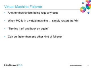 Virtual Machine Failover
• Another mechanism being regularly used
• When MQ is in a virtual machine … simply restart the VM
• “Turning it off and back on again”
• Can be faster than any other kind of failover
32
 
