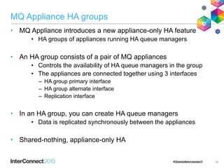 MQ Appliance HA groups
• MQ Appliance introduces a new appliance-only HA feature
• HA groups of appliances running HA queue managers
• An HA group consists of a pair of MQ appliances
• Controls the availability of HA queue managers in the group
• The appliances are connected together using 3 interfaces
– HA group primary interface
– HA group alternate interface
– Replication interface
• In an HA group, you can create HA queue managers
• Data is replicated synchronously between the appliances
• Shared-nothing, appliance-only HA
34
 