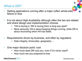 What is DR?
• Getting applications running after a major (often whole-site)
failure or loss
• It is not about High Availability although often the two are related
and share design and implementation choices
• “HA is having 2, DR is having them a long way apart”
• More seriously, HA is about keeping things running, while DR is
about recovering when HA has failed.
• Requirements driven by business, and often by regulators
• Data integrity, timescales, geography …
• One major decision point: cost
• How much does DR cost you, even if it’s never used?
• How much are you prepared to lose
4
 