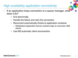 High availability application connectivity
• If an application loses connection to a queue manager, what
does it do?
• End abnormally
• Handle the failure and retry the connection
• Reconnect automatically thanks to application container
– WebSphere Application Server contains logic to reconnect JMS
clients
• Use MQ automatic client reconnection
41
 