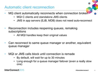 Automatic client reconnection
• MQ client automatically reconnects when connection broken
• MQI C clients and standalone JMS clients
• JMS in app servers (EJB, MDB) does not need auto-reconnect
• Reconnection includes reopening queues, remaking
subscriptions
• All MQI handles keep their original values
• Can reconnect to same queue manager or another, equivalent
queue manager
• MQI or JMS calls block until connection is remade
• By default, will wait for up to 30 minutes
• Long enough for a queue manager failover (even a really slow
one)
42
 