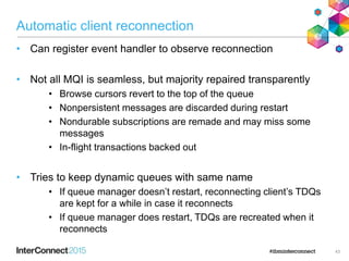 Automatic client reconnection
• Can register event handler to observe reconnection
• Not all MQI is seamless, but majority repaired transparently
• Browse cursors revert to the top of the queue
• Nonpersistent messages are discarded during restart
• Nondurable subscriptions are remade and may miss some
messages
• In-flight transactions backed out
• Tries to keep dynamic queues with same name
• If queue manager doesn’t restart, reconnecting client’s TDQs
are kept for a while in case it reconnects
• If queue manager does restart, TDQs are recreated when it
reconnects
43
 