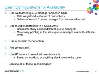 Client Configurations for Availability
1. Use wildcarded queue manager names in CCDT
• Gets weighted distribution of connections
• Selects a “random” queue manager from an equivalent set
2. Use multiple addresses in a CONNAME
• Could potentially point at different queue managers
• More likely pointing at the same queue manager in a multi-instance
setup
3. Use automatic reconnection
4. Pre-connect exit
5. Use IP routers to select address from a list
• Based on workload or anything else known to the router
• Can use all of these in combination!
44
 