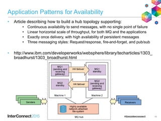 Application Patterns for Availability
• Article describing how to build a hub topology supporting:
• Continuous availability to send messages, with no single point of failure
• Linear horizontal scale of throughput, for both MQ and the applications
• Exactly once delivery, with high availability of persistent messages
• Three messaging styles: Request/response, fire-and-forget, and pub/sub
• http://www.ibm.com/developerworks/websphere/library/techarticles/1303_
broadhurst/1303_broadhurst.html
45
 