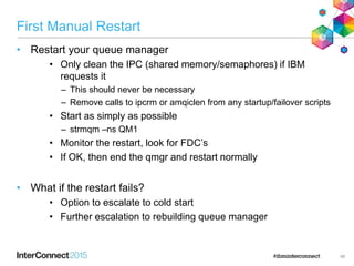 First Manual Restart
• Restart your queue manager
• Only clean the IPC (shared memory/semaphores) if IBM
requests it
– This should never be necessary
– Remove calls to ipcrm or amqiclen from any startup/failover scripts
• Start as simply as possible
– strmqm –ns QM1
• Monitor the restart, look for FDC’s
• If OK, then end the qmgr and restart normally
• What if the restart fails?
• Option to escalate to cold start
• Further escalation to rebuilding queue manager
48
 