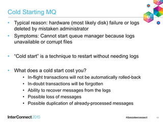 Cold Starting MQ
• Typical reason: hardware (most likely disk) failure or logs
deleted by mistaken administrator
• Symptoms: Cannot start queue manager because logs
unavailable or corrupt files
• “Cold start” is a technique to restart without needing logs
• What does a cold start cost you?
• In-flight transactions will not be automatically rolled-back
• In-doubt transactions will be forgotten
• Ability to recover messages from the logs
• Possible loss of messages
• Possible duplication of already-processed messages
49
 