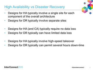 High Availability vs Disaster Recovery
• Designs for HA typically involve a single site for each
component of the overall architecture
• Designs for DR typically involve separate sites
• Designs for HA (and CA) typically require no data loss
• Designs for DR typically can have limited data loss
• Designs for HA typically involve high-speed takeover
• Designs for DR typically can permit several hours down-time
5
 