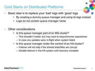 Cold Starts on Distributed Platforms
• Basic idea is to replace your ‘bad’ logs with ‘good’ logs
• By creating a dummy queue manager and using its logs instead
• Logs do not contain queue manager name
• Other considerations
• Is this queue manager part of an MQ cluster?
– This shouldn’t matter, but may want to resynchronise repositories
– In case any updates were in-flight when system failed
• Is this queue manager under the control of an HA cluster?
– Failover will not help if the shared disks/files are corrupt
– Disable failover in the HA system until recovery complete
50
 
