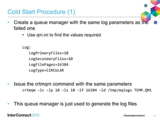 Cold Start Procedure (1)
• Create a queue manager with the same log parameters as the
failed one
• Use qm.ini to find the values required
Log:
LogPrimaryFiles=10
LogSecondaryFiles=10
LogFilePages=16384
LogType=CIRCULAR
• Issue the crtmqm command with the same parameters
crtmqm –lc –lp 10 –ls 10 –lf 16384 –ld /tmp/mqlogs TEMP.QM1
• This queue manager is just used to generate the log files
51
 