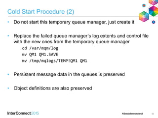 Cold Start Procedure (2)
• Do not start this temporary queue manager, just create it
• Replace the failed queue manager’s log extents and control file
with the new ones from the temporary queue manager
cd /var/mqm/log
mv QM1 QM1.SAVE
mv /tmp/mqlogs/TEMP!QM1 QM1
• Persistent message data in the queues is preserved
• Object definitions are also preserved
52
 