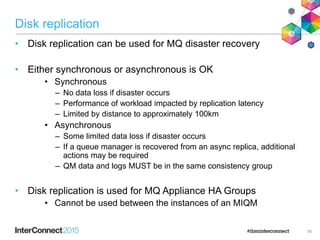 Disk replication
• Disk replication can be used for MQ disaster recovery
• Either synchronous or asynchronous is OK
• Synchronous
– No data loss if disaster occurs
– Performance of workload impacted by replication latency
– Limited by distance to approximately 100km
• Asynchronous
– Some limited data loss if disaster occurs
– If a queue manager is recovered from an async replica, additional
actions may be required
– QM data and logs MUST be in the same consistency group
• Disk replication is used for MQ Appliance HA Groups
• Cannot be used between the instances of an MIQM
55
 