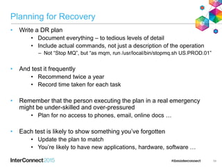 Planning for Recovery
• Write a DR plan
• Document everything – to tedious levels of detail
• Include actual commands, not just a description of the operation
– Not “Stop MQ”, but “as mqm, run /usr/local/bin/stopmq.sh US.PROD.01”
• And test it frequently
• Recommend twice a year
• Record time taken for each task
• Remember that the person executing the plan in a real emergency
might be under-skilled and over-pressured
• Plan for no access to phones, email, online docs …
• Each test is likely to show something you’ve forgotten
• Update the plan to match
• You’re likely to have new applications, hardware, software …
59
 