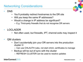 Networking Considerations
• DNS
• You’ll probably redirect hostnames to the DR site
• Will you keep the same IP addresses?
• Would a change in IP address be significant?
– E.g. Third-party firewalls that do not recognise DR servers
• LOCLADDR
• Not often used, but firewalls, IPT, channel exits may inspect it
• QM clusters
• Don’t accidentally join your DR servers into the production
cluster 
– Can use CHLAUTH rules, not start chinit, certificates to manage
• Backup will be out of sync with the cluster
– REFRESH CLUSTER can be used to resolve updates
60
 