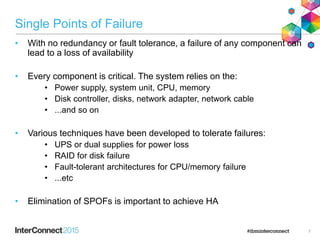 Single Points of Failure
• With no redundancy or fault tolerance, a failure of any component can
lead to a loss of availability
• Every component is critical. The system relies on the:
• Power supply, system unit, CPU, memory
• Disk controller, disks, network adapter, network cable
• ...and so on
• Various techniques have been developed to tolerate failures:
• UPS or dual supplies for power loss
• RAID for disk failure
• Fault-tolerant architectures for CPU/memory failure
• ...etc
• Elimination of SPOFs is important to achieve HA
7
 