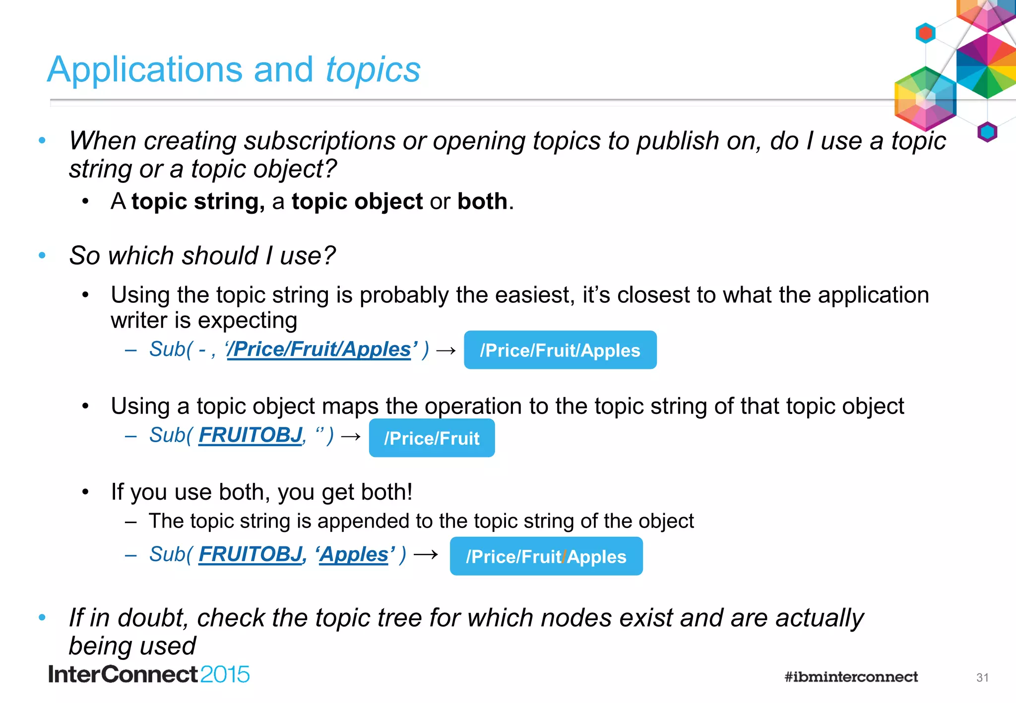 20
VEGOBJ
TOPICSTR(‘/Price/Vegetables’)
FRUITOBJ
TOPICSTR(‘/Price/Fruit’)
Topic Objects
Price
Fruit
Apples Oranges
Vegetables
Potatoes
SYSTEM.BASE.TOPIC
TOPICSTR(‘’)
 You start with a base object defined for the ‘ ’ node … the rest are optional.
 They provide hook points in the topic tree to configure specific pub/sub behaviour for a branch.
 A dynamically created topic node inherits its attributes from administered topic objects
associated with topic nodes above it in the topic tree.
 Topic objects are a point of administration associated with a node in the topic tree.
 