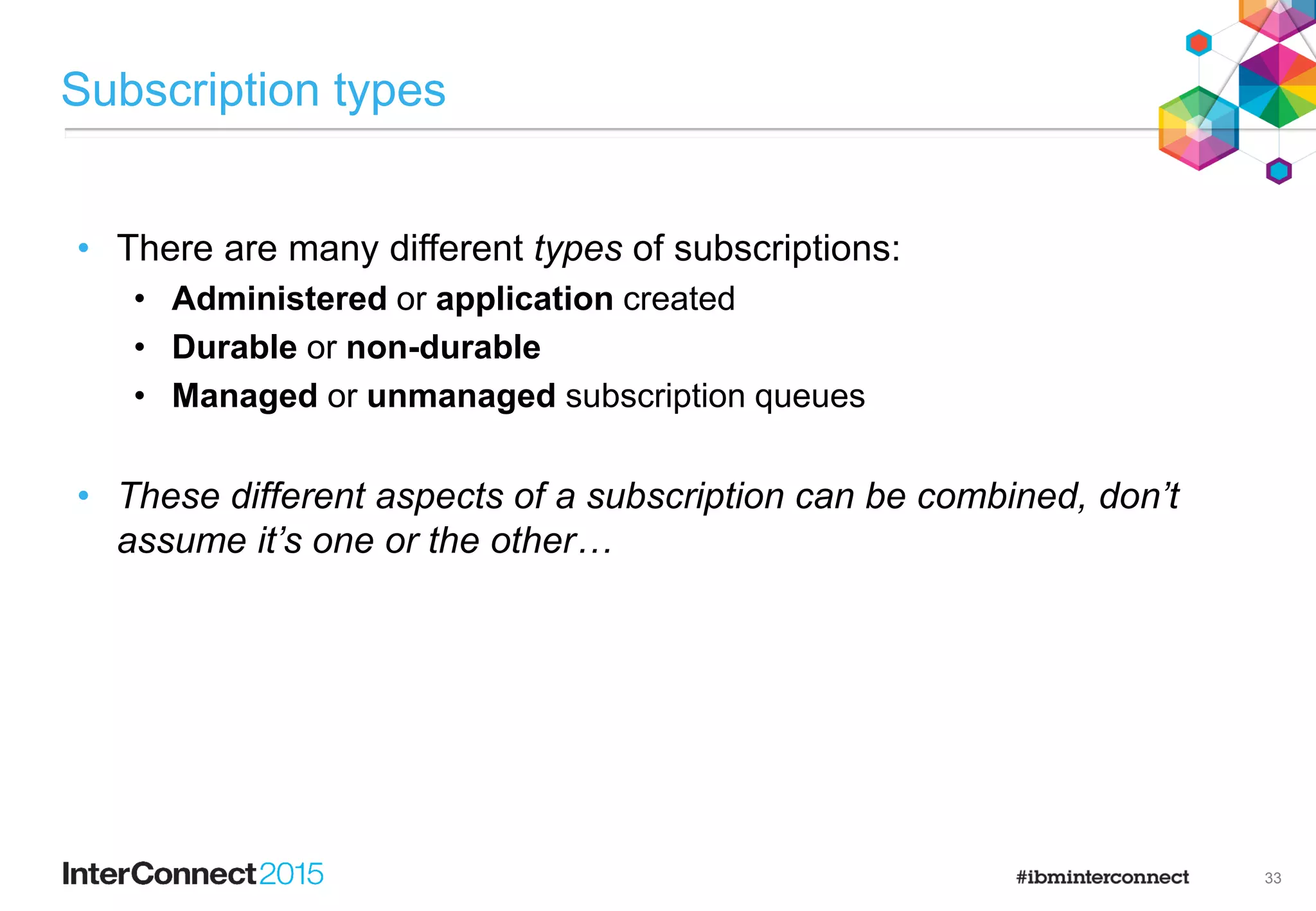 22
FRUITOBJ
PUB(ASPARENT)
DEFPSIST(YES)
…
Topic object attributes
Fruit
Oranges
SYSTEM.BASE.TOPIC
PUB(ENABLED)
DEFPSIST(NO)
…
Price
• Many attributes can be set on topic objects to effect a
publisher or subscriber’s behaviour.
• Dynamic nodes inherit their behaviour from nodes
above.
Create a topic object for topic string ‘/Price/Fruit’
DEFINE TOPIC(FRUITOBJ) TOPICSTR(‘/Price/Fruit’) DEFPSIST(YES)
Attributes default to inherit settings from above (e.g. ‘ASPARENT’).
(So by default, a new object does nothing)
Publish a message to topic string ‘/Price/Fruit/Oranges’
Are publications enabled?
What message persistence to use?
PUB = ?
PUB = ENABLED
PUB = ?
DEFPSIST = ?
DEFPSIST = YES
Publisher
PUB = ?
YES
ENABLED
 