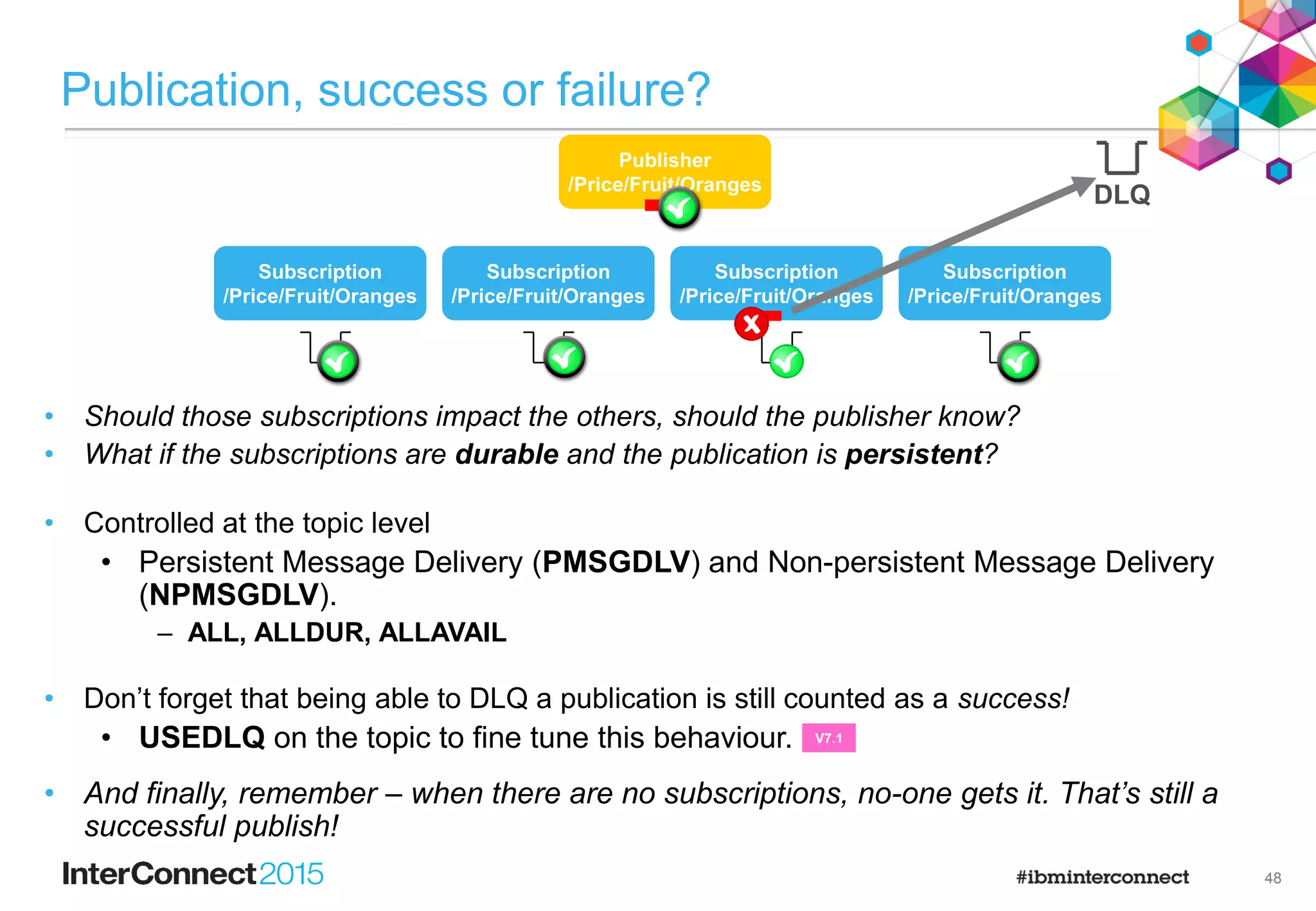 31
Applications and topics
• When creating subscriptions or opening topics to publish on, do I use a topic
string or a topic object?
• A topic string, a topic object or both.
• So which should I use?
• Using the topic string is probably the easiest, it’s closest to what the application
writer is expecting
– Sub( - , ‘/Price/Fruit/Apples’ ) →
• Using a topic object maps the operation to the topic string of that topic object
– Sub( FRUITOBJ, ‘’ ) →
• If you use both, you get both!
– The topic string is appended to the topic string of the object
– Sub( FRUITOBJ, ‘Apples’ ) →
• If in doubt, check the topic tree for which nodes exist and are actually
being used
/Price/Fruit/Apples
/Price/Fruit
/Price/Fruit/Apples
 