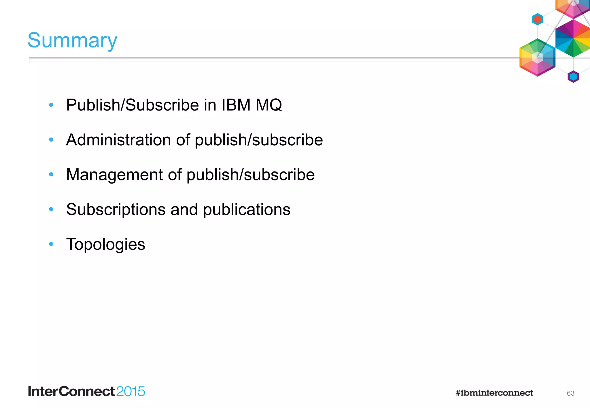 37
Types of Subscriptions
Subscription lifetime
• Durable subscriptions
• The lifetime of the subscription is independent of any application
– Explicit creation and deletion of the subscription is required
– Every durable subscription must be uniquely named within a queue manager
– Subscriptions can be set to expire
• Non-durable subscriptions
• The lifetime of the subscription is bounded by the creating application
– Subscriptions are automatically deleted when the application closes
• These cannot be administratively created
 