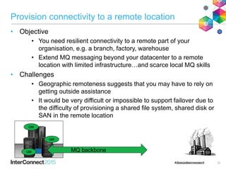 Provision connectivity to a remote location
• Objective
• You need resilient connectivity to a remote part of your
organisation, e.g. a branch, factory, warehouse
• Extend MQ messaging beyond your datacenter to a remote
location with limited infrastructure…and scarce local MQ skills
• Challenges
• Geographic remoteness suggests that you may have to rely on
getting outside assistance
• It would be very difficult or impossible to support failover due to
the difficulty of provisioning a shared file system, shared disk or
SAN in the remote location
12
MQ backboneQM
QM
QM
 