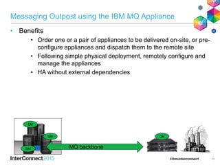 Messaging Outpost using the IBM MQ Appliance
• Benefits
• Order one or a pair of appliances to be delivered on-site, or pre-
configure appliances and dispatch them to the remote site
• Following simple physical deployment, remotely configure and
manage the appliances
• HA without external dependencies
13
MQ backbone
QM
QM
QM
QM
 