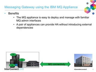 Messaging Gateway using the IBM MQ Appliance
• Benefits
• The MQ appliance is easy to deploy and manage with familiar
MQ admin interfaces
• A pair of appliances can provide HA without introducing external
dependencies
15
QM
QM
QM
MQ connectivity
 
